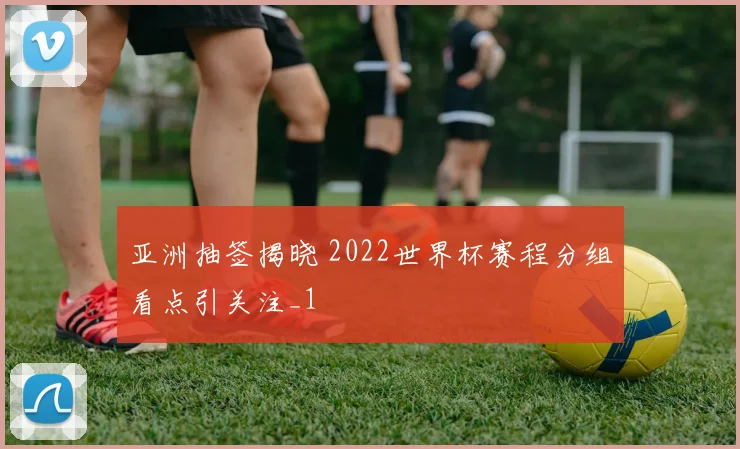 亚洲抽签揭晓 2022世界杯赛程分组看点引关注_1