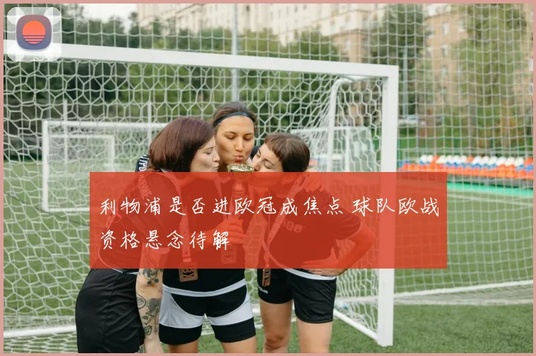 利物浦是否进欧冠成焦点 球队欧战资格悬念待解