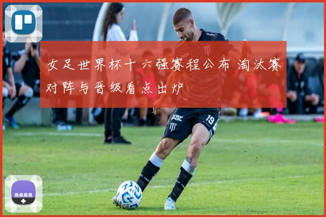 女足世界杯十六强赛程公布 淘汰赛对阵与晋级看点出炉