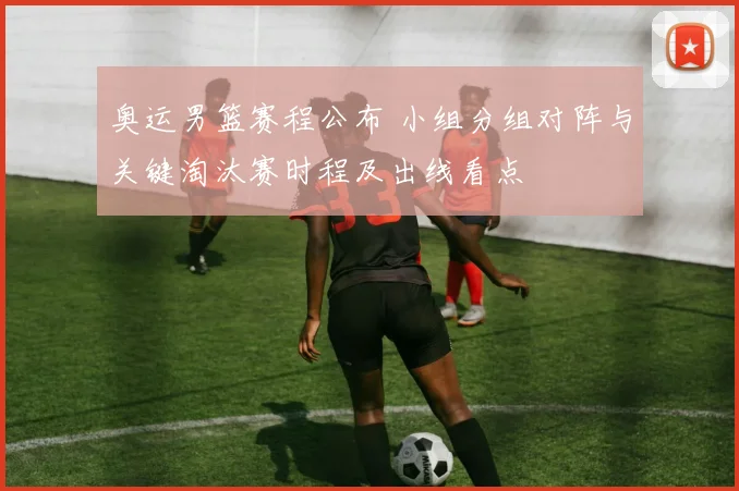 奥运男篮赛程公布 小组分组对阵与关键淘汰赛时程及出线看点