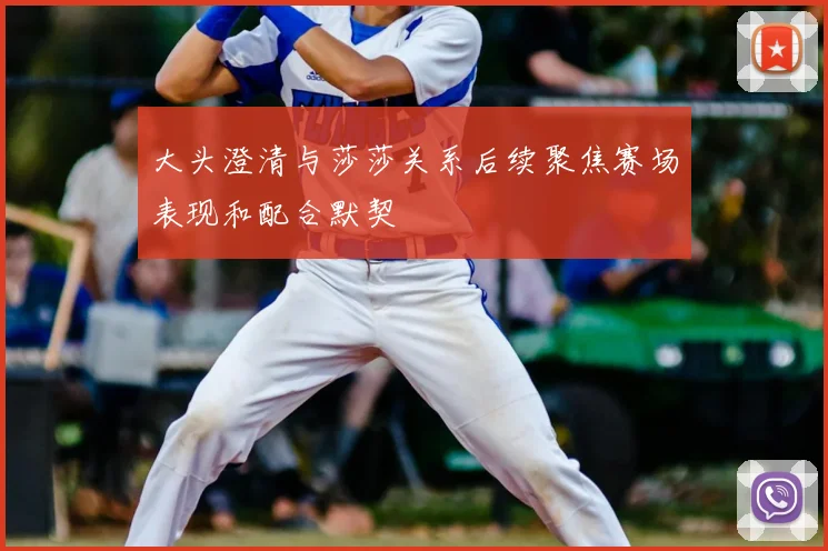 大头澄清与莎莎关系后续聚焦赛场表现和配合默契