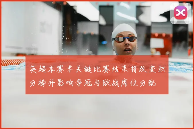 英超本赛季关键比赛结果将改变积分榜并影响争冠与欧战席位分配