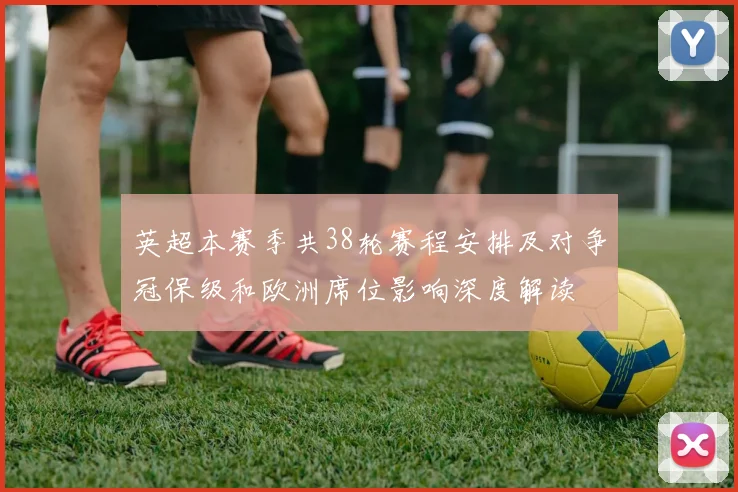 英超本赛季共38轮赛程安排及对争冠保级和欧洲席位影响深度解读