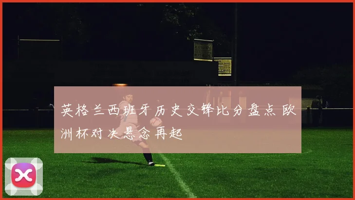 英格兰西班牙历史交锋比分盘点 欧洲杯对决悬念再起