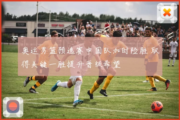 奥运男篮预选赛中国队加时险胜 取得关键一胜提升晋级希望