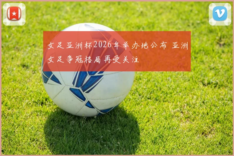 女足亚洲杯2026年举办地公布 亚洲女足争冠格局再受关注