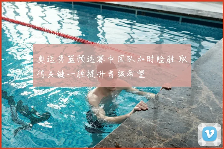 奥运男篮预选赛中国队加时险胜 取得关键一胜提升晋级希望