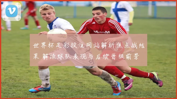 世界杯足彩投注网站解析焦点战结果 解读球队表现与后续晋级前景