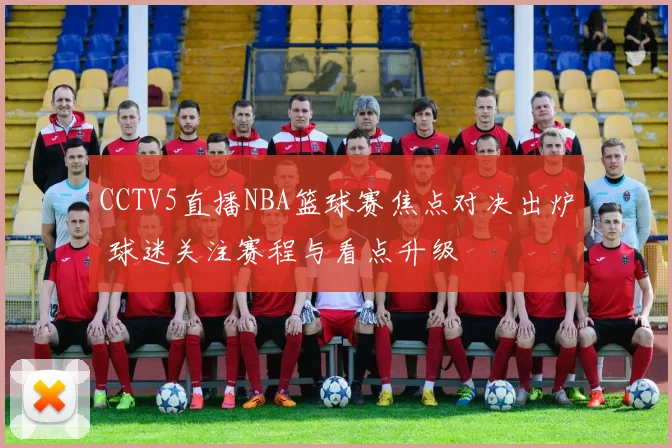 CCTV5直播NBA篮球赛焦点对决出炉 球迷关注赛程与看点升级