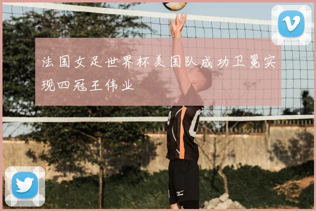 法国女足世界杯美国队成功卫冕实现四冠王伟业