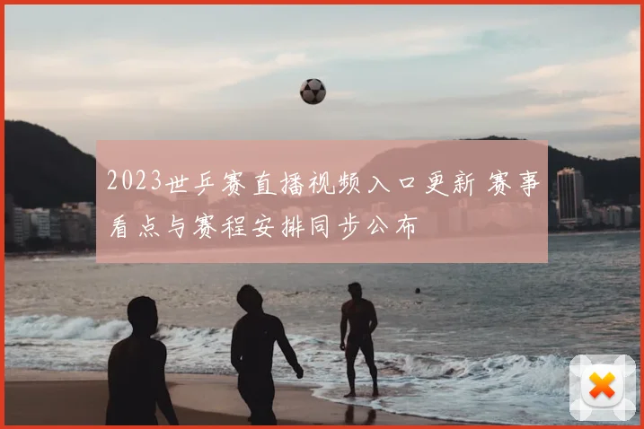 2023世乒赛直播视频入口更新 赛事看点与赛程安排同步公布