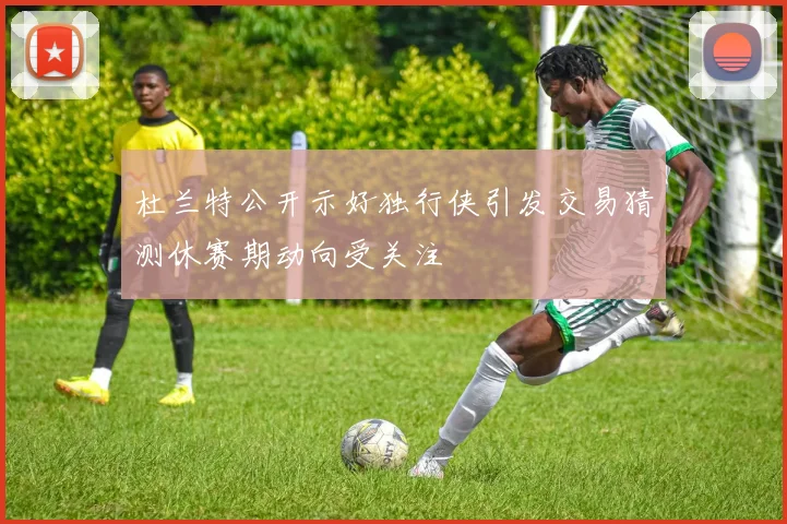 杜兰特公开示好独行侠引发交易猜测休赛期动向受关注