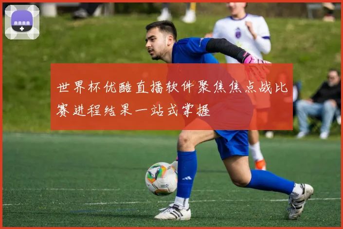 世界杯优酷直播软件聚焦焦点战比赛进程结果一站式掌握