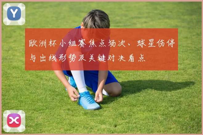 欧洲杯小组赛焦点场次、球星伤停与出线形势及关键对决看点