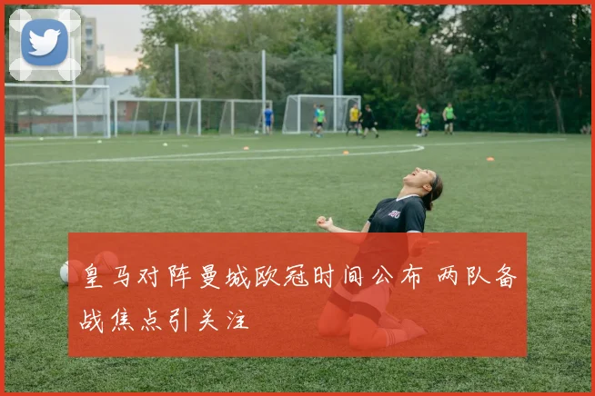 皇马对阵曼城欧冠时间公布 两队备战焦点引关注