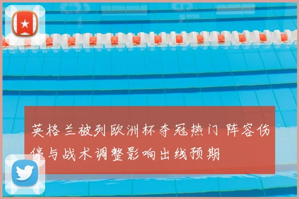 英格兰被列欧洲杯夺冠热门 阵容伤停与战术调整影响出线预期