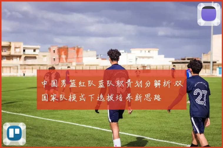 中国男篮红队蓝队职责划分解析 双国家队模式下选拔培养新思路