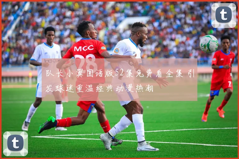 队长小翼国语版52集免费看全集 引发球迷重温经典动漫热潮