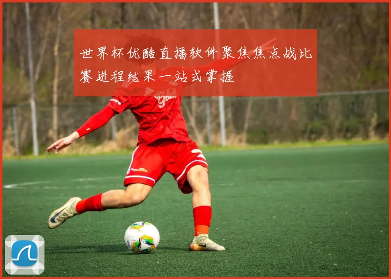 世界杯优酷直播软件聚焦焦点战比赛进程结果一站式掌握