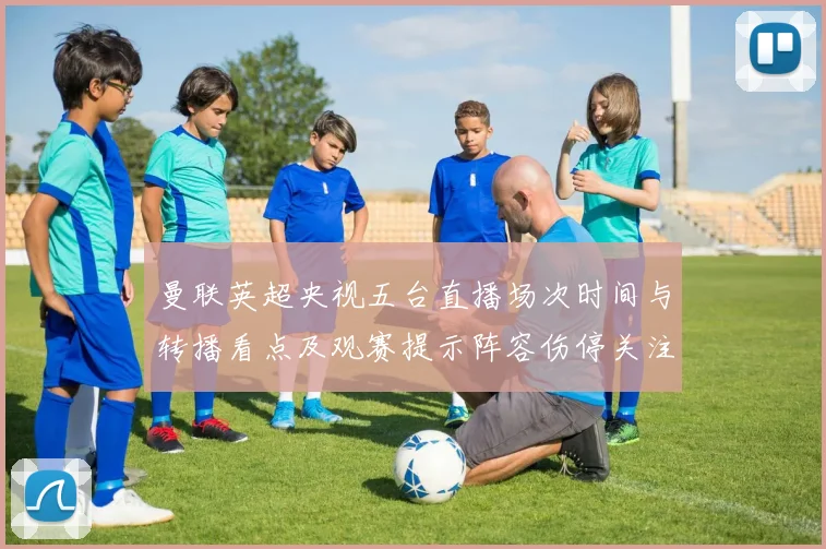 曼联英超央视五台直播场次时间与转播看点及观赛提示阵容伤停关注