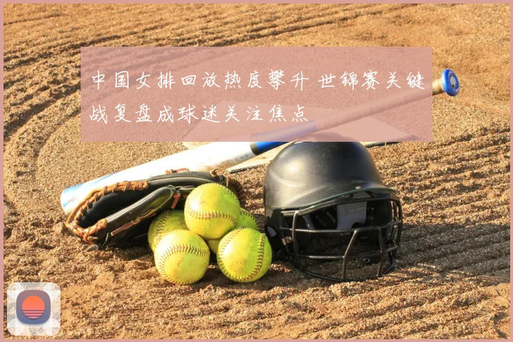 中国女排回放热度攀升 世锦赛关键战复盘成球迷关注焦点