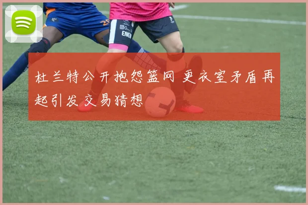 杜兰特公开抱怨篮网 更衣室矛盾再起引发交易猜想