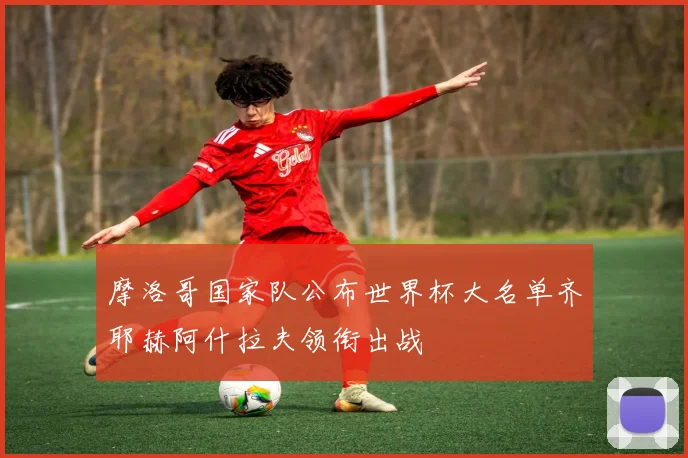 摩洛哥国家队公布世界杯大名单齐耶赫阿什拉夫领衔出战
