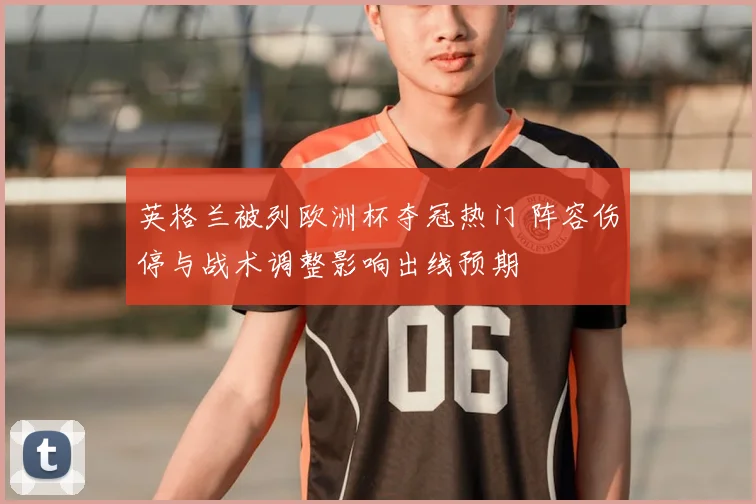 英格兰被列欧洲杯夺冠热门 阵容伤停与战术调整影响出线预期
