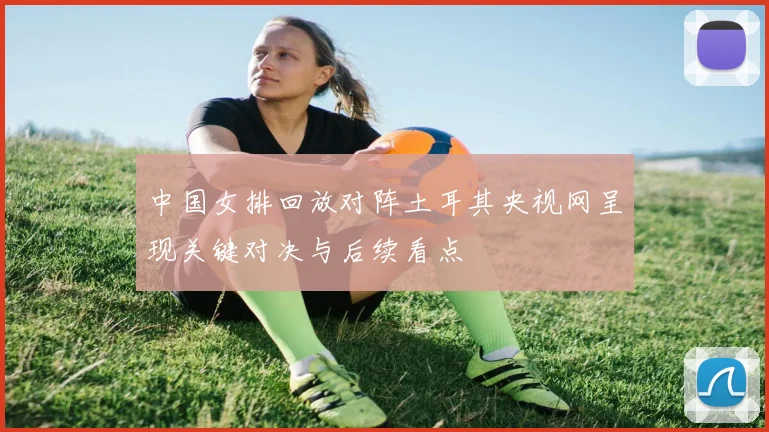 中国女排回放对阵土耳其央视网呈现关键对决与后续看点