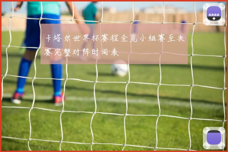 卡塔尔世界杯赛程全览小组赛至决赛完整对阵时间表