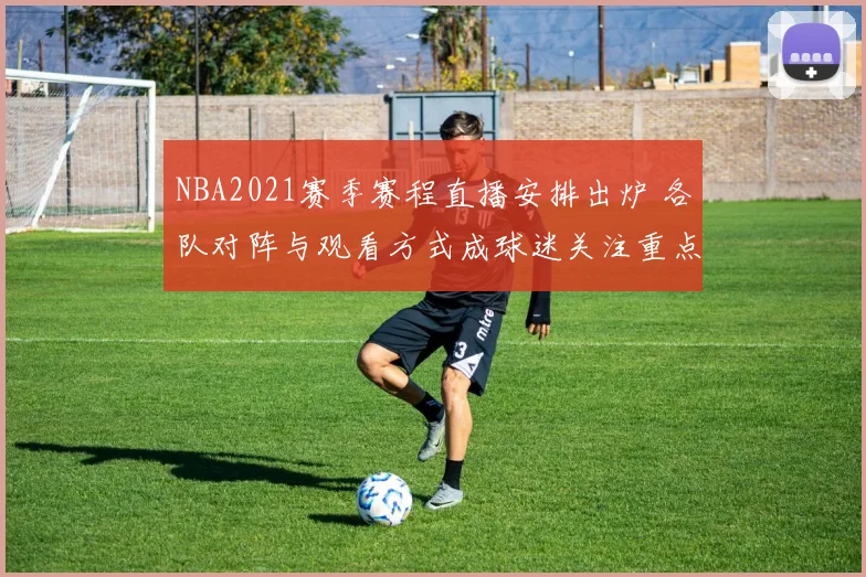 NBA2021赛季赛程直播安排出炉 各队对阵与观看方式成球迷关注重点