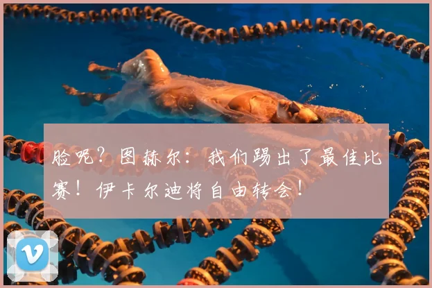 脸呢？图赫尔：我们踢出了最佳比赛！伊卡尔迪将自由转会！