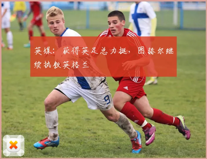英媒:获得英足总力挺,图赫尔继续执教英格兰