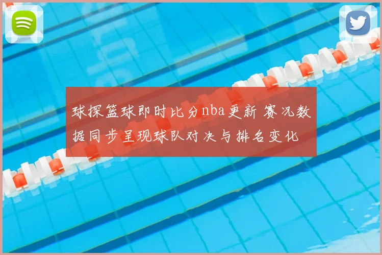 球探篮球即时比分nba更新 赛况数据同步呈现球队对决与排名变化