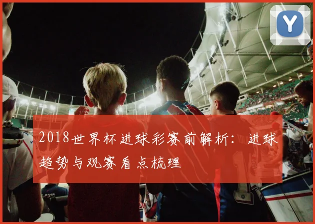 2018世界杯进球彩赛前解析：进球趋势与观赛看点梳理
