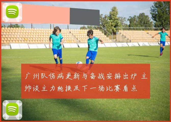广州队伤病更新与备战安排出炉 主帅谈主力轮换及下一场比赛看点