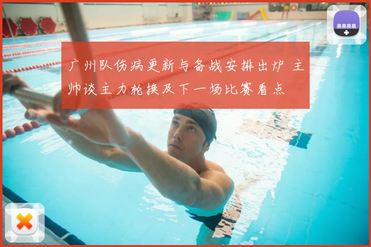 广州队伤病更新与备战安排出炉 主帅谈主力轮换及下一场比赛看点