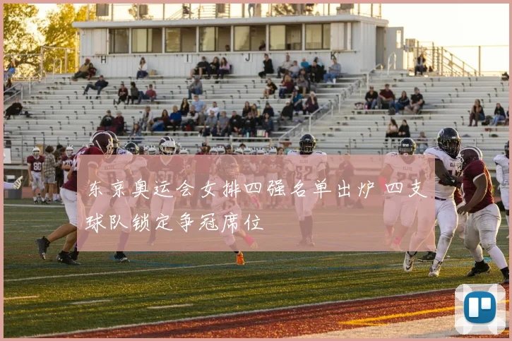 东京奥运会女排四强名单出炉 四支球队锁定争冠席位