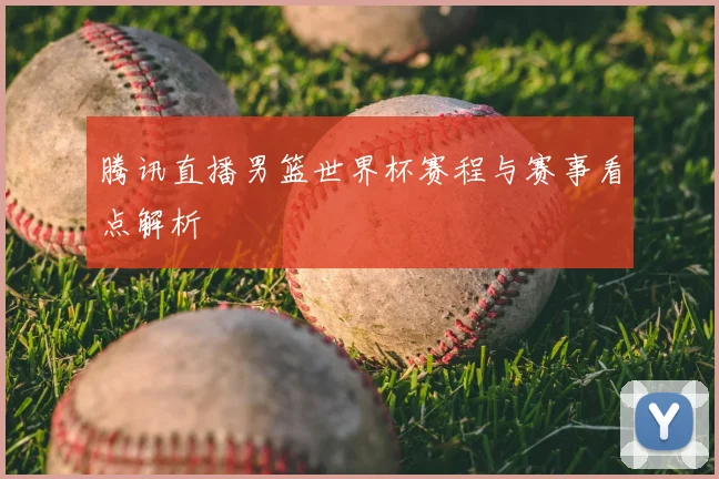 腾讯直播男篮世界杯赛程与赛事看点解析