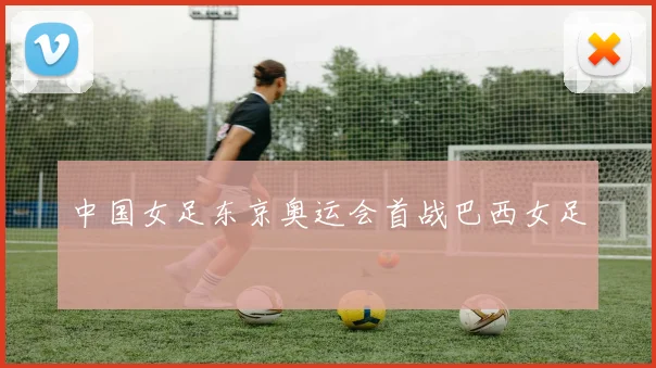 中国女足东京奥运会首战巴西女足
