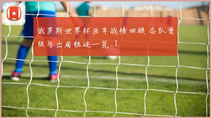 俄罗斯世界杯历年战绩回顾 各队晋级与出局轨迹一览_1