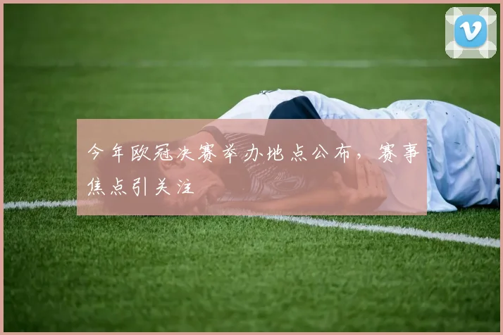 今年欧冠决赛举办地点公布，赛事焦点引关注