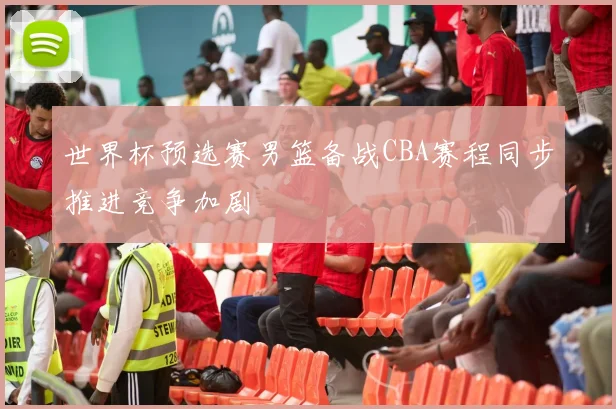 世界杯预选赛男篮备战CBA赛程同步推进竞争加剧