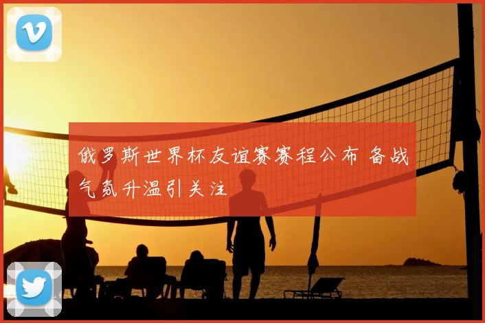 俄罗斯世界杯友谊赛赛程公布 备战气氛升温引关注
