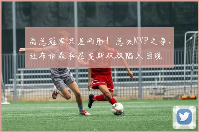 离总冠军只差两胜！总决MVP之争，让布伦森和尼克斯双双陷入困境