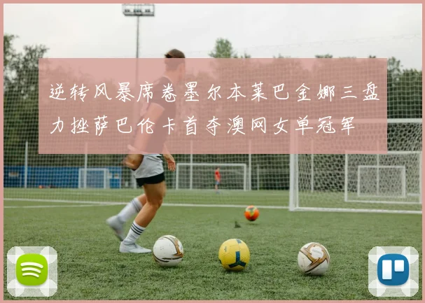 逆转风暴席卷墨尔本莱巴金娜三盘力挫萨巴伦卡首夺澳网女单冠军