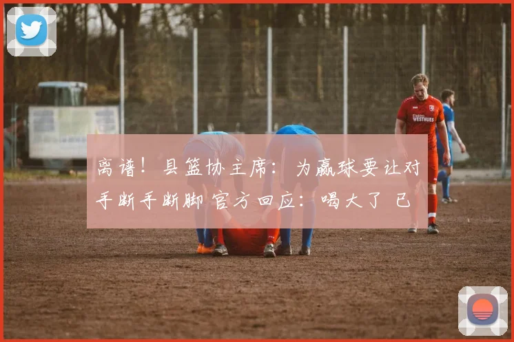 离谱！县篮协主席：为赢球要让对手断手断脚 官方回应：喝大了 已免职