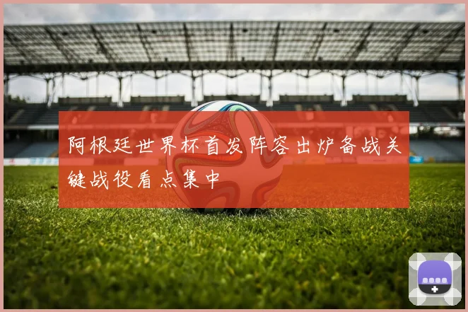 阿根廷世界杯首发阵容出炉备战关键战役看点集中