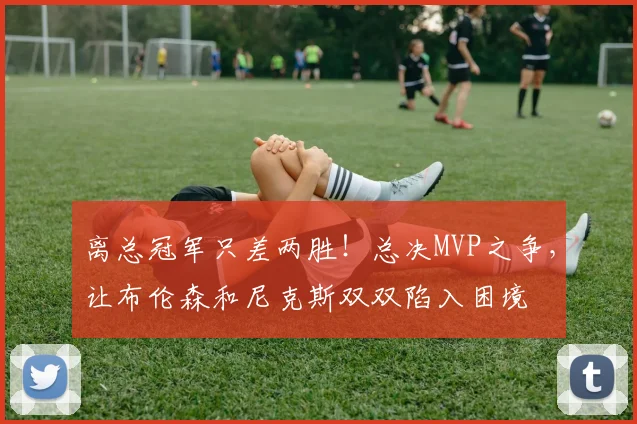 离总冠军只差两胜！总决MVP之争，让布伦森和尼克斯双双陷入困境