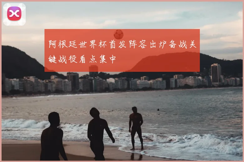 阿根廷世界杯首发阵容出炉备战关键战役看点集中
